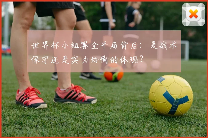 世界杯小组赛全平局背后：是战术保守还是实力均衡的体现？