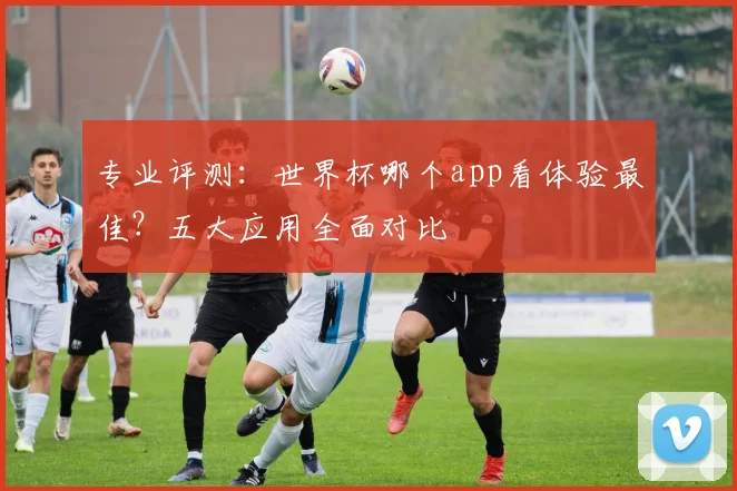 专业评测：世界杯哪个app看体验最佳？五大应用全面对比